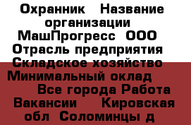 Охранник › Название организации ­ МашПрогресс, ООО › Отрасль предприятия ­ Складское хозяйство › Минимальный оклад ­ 20 000 - Все города Работа » Вакансии   . Кировская обл.,Соломинцы д.